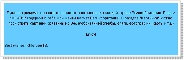 Text Box: В данных разделах вы можете прочитать мое мнение о каждой стране Великобритании. Раздел "МЕЧТЫ" содержит в себе мои мечты насчет Великобритании. В разделе "Картинки" можно посмотреть картинки связанные с Великобританией (гербы, флаги, фотографии, карты и т.д.)
Enjoy!
Best wishes, K!llerbee13.
